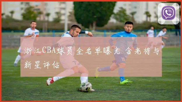 浙江CBA球员全名单曝光 含老将与新星评估