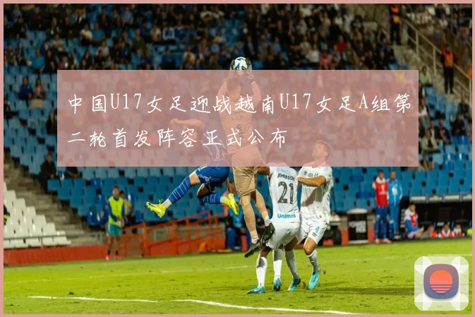 中国U17女足迎战越南U17女足A组第二轮首发阵容正式公布