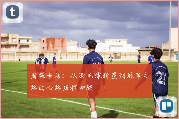 周强专访：从羽毛球新星到冠军之路的心路历程回顾