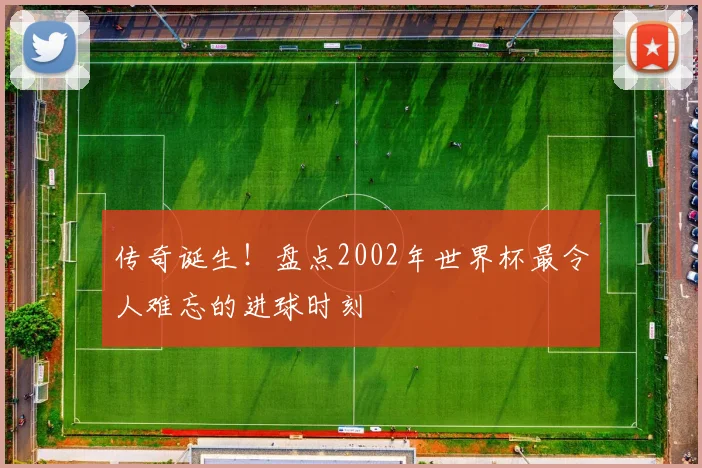 传奇诞生！盘点2002年世界杯最令人难忘的进球时刻